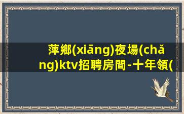 萍鄉(xiāng)夜場(chǎng)ktv招聘房間-十年領(lǐng)隊(duì)帶你飛