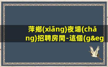 萍鄉(xiāng)夜場(chǎng)招聘房間-這個(gè)團(tuán)隊(duì)很負(fù)責(zé)