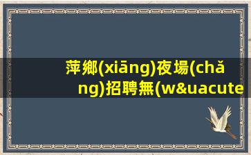萍鄉(xiāng)夜場(chǎng)招聘無(wú)壓力二班多.有夢(mèng)才有希望
