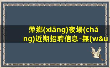 萍鄉(xiāng)夜場(chǎng)近期招聘信息-無(wú)押金無(wú)ic卡日結(jié)薪資1500起步