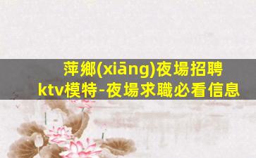 萍鄉(xiāng)夜場招聘ktv模特-夜場求職必看信息