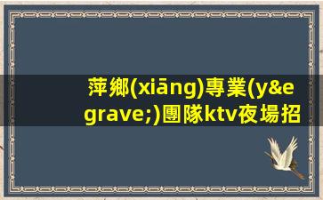 萍鄉(xiāng)專業(yè)團隊ktv夜場招聘我們不是中介