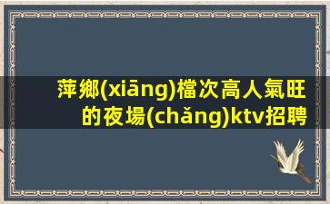 萍鄉(xiāng)檔次高人氣旺的夜場(chǎng)ktv招聘薪資優(yōu)厚