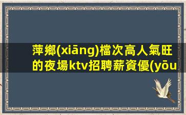 萍鄉(xiāng)檔次高人氣旺的夜場ktv招聘薪資優(yōu)厚