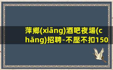 萍鄉(xiāng)酒吧夜場(chǎng)招聘-不壓不扣1500場(chǎng)