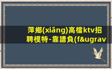 萍鄉(xiāng)高檔ktv招聘模特-靠譜負(fù)責(zé)領(lǐng)隊(duì)直招
