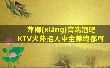 萍鄉(xiāng)高端酒吧KTV火熱招人中全兼職都可