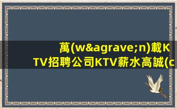 萬(wàn)載KTV招聘公司KTV薪水高誠(chéng)聘求職必看