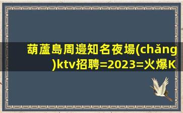 葫蘆島周邊知名夜場(chǎng)ktv招聘=2023=火爆KTV招聘時(shí)尚模