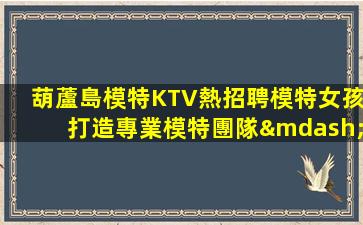 葫蘆島模特KTV熱招聘模特女孩打造專業模特團隊—葫蘆島ktv場所招聘大量招募