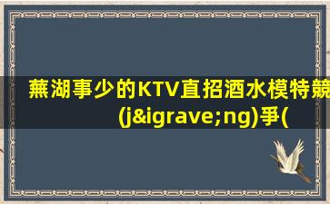 蕪湖事少的KTV直招酒水模特競(jìng)爭(zhēng)力小秒上班入例
