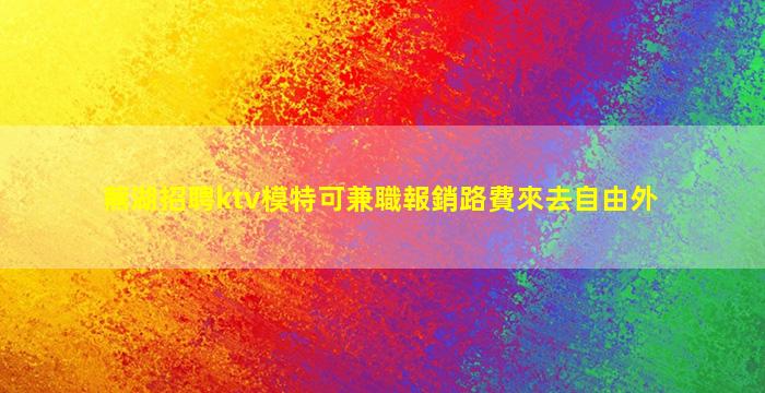 蕪湖招聘ktv模特可兼職報銷路費來去自由外
