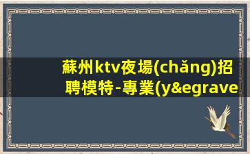 蘇州ktv夜場(chǎng)招聘模特-專業(yè)的團(tuán)隊(duì)