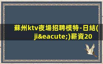 蘇州ktv夜場招聘模特-日結(jié)薪資2000起步你努力不可能沒