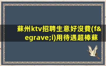 蘇州ktv招聘生意好沒費(fèi)用待遇超棒蘇州