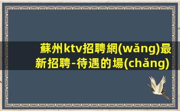 蘇州ktv招聘網(wǎng)最新招聘-待遇的場(chǎng)所