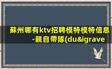 蘇州哪有ktv招聘模特模特信息-親自帶隊(duì)休息跟我說一下就可以
