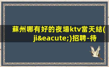 蘇州哪有好的夜場ktv當天結(jié)招聘-待遇好包吃住不壓不扣