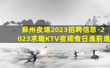 蘇州夜場2023招聘信息-2023求職KTV夜總會日進前進