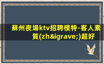 蘇州夜場ktv招聘模特-客人素質(zhì)超好