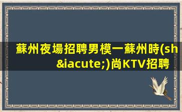 蘇州夜場招聘男模一蘇州時(shí)尚KTV招聘外勤男模一工作氛圍積極向上充滿陽光