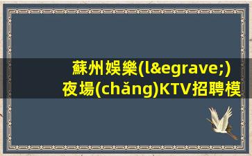 蘇州娛樂(lè)夜場(chǎng)KTV招聘模特-財(cái)富夢(mèng)想都有