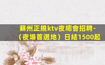 蘇州正規ktv夜總會招聘-（夜場首選地）日結1500起