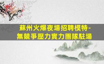 蘇州火爆夜場招聘模特-無競爭壓力實力團隊駐場