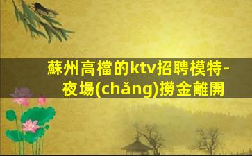 蘇州高檔的ktv招聘模特-夜場(chǎng)撈金離開