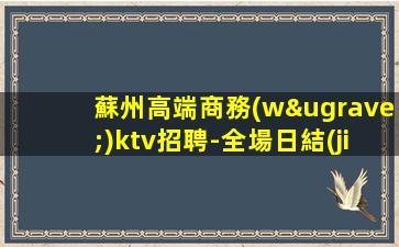 蘇州高端商務(wù)ktv招聘-全場日結(jié)1500起步