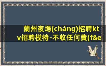 蘭州夜場(chǎng)招聘ktv招聘模特-不收任何費(fèi)用
