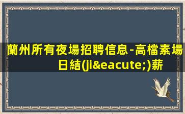 蘭州所有夜場招聘信息-高檔素場日結(jié)薪資1500起步無任務