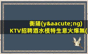 衡陽(yáng)KTV招聘酒水模特生意火爆無(wú)任何壓力維