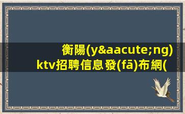 衡陽(yáng)ktv招聘信息發(fā)布網(wǎng)-掛房給你完成任務(wù)