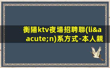 衡陽ktv夜場招聘聯(lián)系方式-本人親自帶隊天天可上班