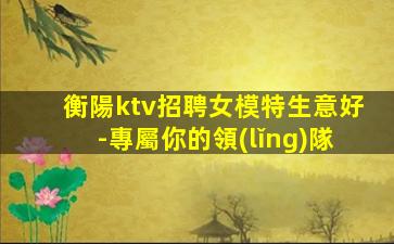 衡陽ktv招聘女模特生意好-專屬你的領(lǐng)隊