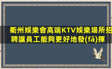 衢州娛樂會高端KTV娛樂場所招聘讓員工能夠更好地發(fā)揮其潛力