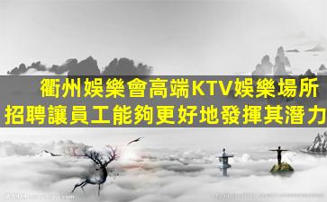 衢州娛樂會高端KTV娛樂場所招聘讓員工能夠更好地發揮其潛力