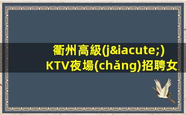 衢州高級(jí)KTV夜場(chǎng)招聘女模直招把握機(jī)會(huì)