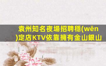 袁州知名夜場招聘穩(wěn)定店KTV依靠擁有金山銀山