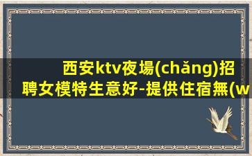 西安ktv夜場(chǎng)招聘女模特生意好-提供住宿無(wú)雜費(fèi)