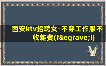 西安ktv招聘女-不穿工作服不收雜費(fèi)