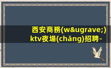 西安商務(wù)ktv夜場(chǎng)招聘-真實(shí)可靠非中介