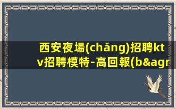 西安夜場(chǎng)招聘ktv招聘模特-高回報(bào)高收入急需新人