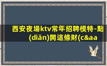 西安夜場ktv常年招聘模特-點(diǎn)開這條財(cái)富信息