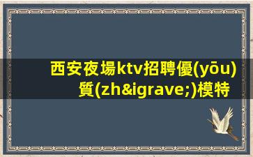 西安夜場ktv招聘優(yōu)質(zhì)模特-夜場高檔KTV應聘查看