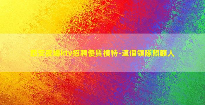 西安夜場ktv招聘優質模特-這個領隊照顧人