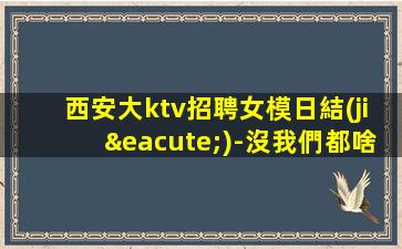 西安大ktv招聘女模日結(jié)-沒我們都啥也不是
