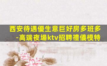 西安待遇優生意巨好房多班多-高端夜場ktv招聘禮儀模特