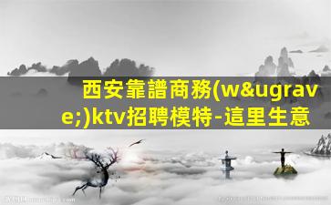 西安靠譜商務(wù)ktv招聘模特-這里生意